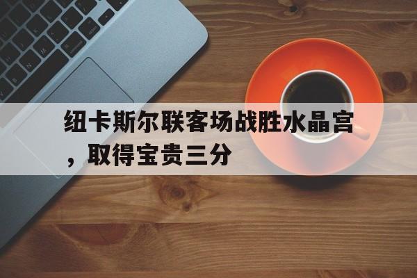 半岛体育投注-关于纽卡斯尔联客场战胜水晶宫，取得宝贵三分的信息